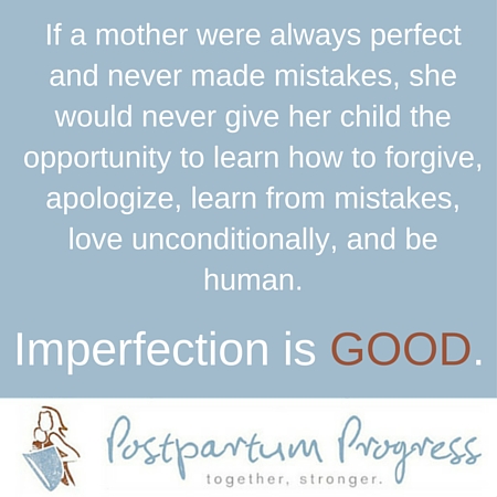 If a mother were always perfect and never made mistakes, she would never give her child the opportunity to learn how to forgive, apologize, learn from mistakes, love unconditionally, and be human. -postpartumprogress.com If a mother were always perfect and never made mistakes, she would never give her child the opportunity to learn how to forgive, apologize, learn from mistakes, love unconditionally, and be human. -postpartumprogress.com